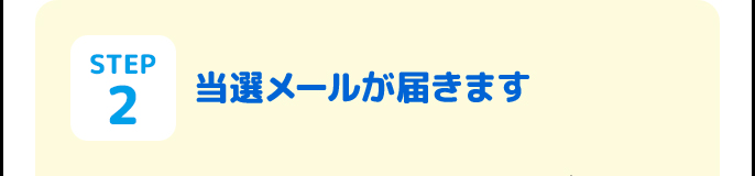STEP2 当選メールが届きます