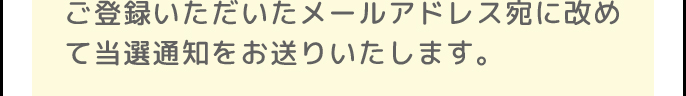 ご登録いただいたメールアドレス宛に改めて当選通知をお送りいたします。