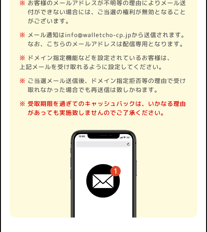 ※お客様のメールアドレスが不明等の理由によりメール送付ができない場合には、ご当選の権利が無効となることがございます。 | ※メール通知はinfo@walletcho-cp.jpから送信されます。なお、こちらのメールアドレスは配信専用となります。 | ※ドメイン指定機能などを設定されているお客様は、上記メールを受け取れるように設定してください。 | ※ご当選メール送信後、ドメイン指定拒否等の理由で受け取れなかった場合でも再送信は致しかねます。 | ※受取期限を過ぎてのキャッシュバックは、いかなる理由があっても実施致しませんのでご了承ください。