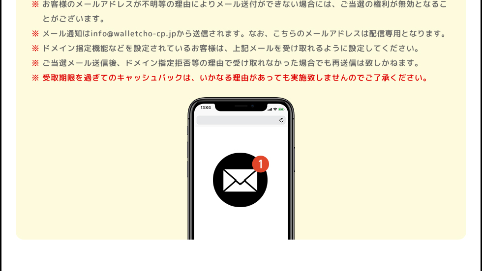 ※お客様のメールアドレスが不明等の理由によりメール送付ができない場合には、ご当選の権利が無効となることがございます。 | ※メール通知はinfo@walletcho-cp.jpから送信されます。なお、こちらのメールアドレスは配信専用となります。 | ※ドメイン指定機能などを設定されているお客様は、上記メールを受け取れるように設定してください。 | ※ご当選メール送信後、ドメイン指定拒否等の理由で受け取れなかった場合でも再送信は致しかねます。 | ※受取期限を過ぎてのキャッシュバックは、いかなる理由があっても実施致しませんのでご了承ください。