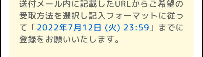 送付メール内に記載したURLからご希望の受取方法を選択し記入フォーマットに従って「2022年6月30日 (木)」までに登録をお願いいたします。