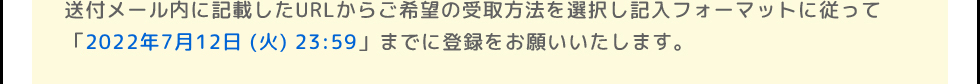 送付メール内に記載したURLからご希望の受取方法を選択し記入フォーマットに従って「2022年6月30日 (木)」までに登録をお願いいたします。