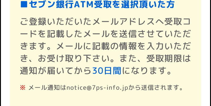 ■セブン銀行ATM受取を選択頂いた方 | ご登録いただいたメールアドレスへの受取コードの通知をもって、当選のご連絡にかえさせていただきます。また、受取期限は通知が届いてから30日間になります。 | ※メール通知はnotice@7ps-info.jpから送信されます。