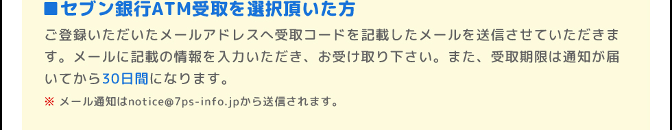 ■セブン銀行ATM受取を選択頂いた方 | ご登録いただいたメールアドレスへの受取コードの通知をもって、当選のご連絡にかえさせていただきます。また、受取期限は通知が届いてから30日間になります。 | ※メール通知はnotice@7ps-info.jpから送信されます。