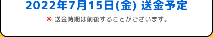 2022年7月15日(金) 送金予定 | ※送金時期は前後することがございます。