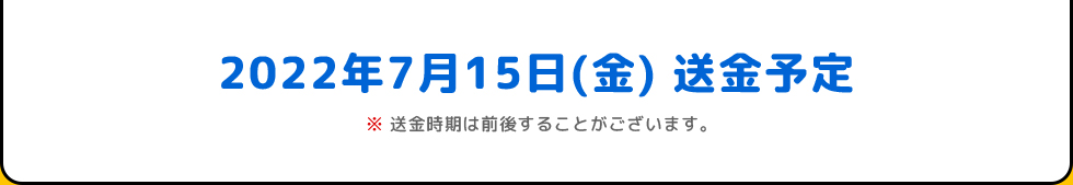 2022年7月15日(金) 送金予定 | ※送金時期は前後することがございます。