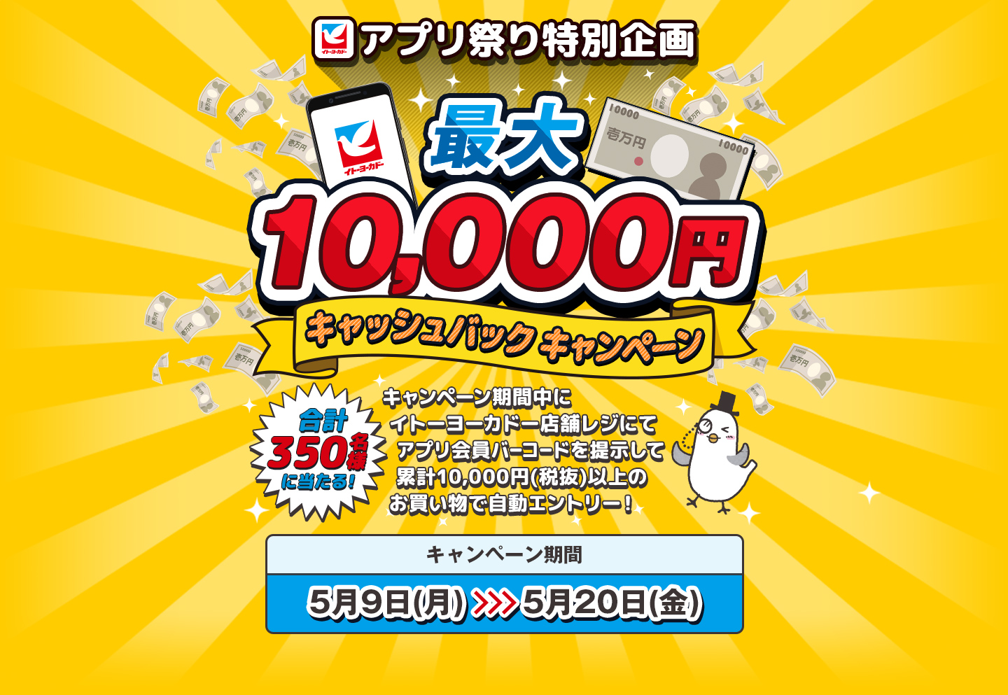 イトーヨーカドーアプリ祭り特別企画 | 最大10,000円キャッシュバックキャンペーン | 合計350名様に当たる! キャンペーン期間中にイトーヨーカドー店舗レジにてアプリバーコードを提示して累計10,000円(税抜)以上のお買い物で自動エントリー!