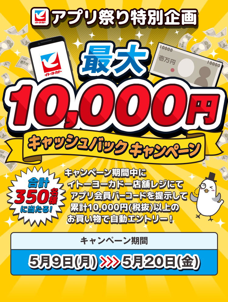 イトーヨーカドーアプリ祭り特別企画 | 最大10,000円キャッシュバックキャンペーン | 合計350名様に当たる! キャンペーン期間中にイトーヨーカドー店舗レジにてアプリバーコードを提示して累計10,000円(税抜)以上のお買い物で自動エントリー!