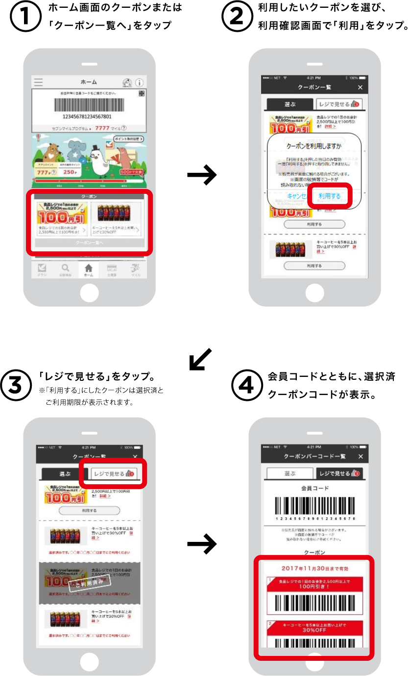 1ホーム画面「もっと見る」からクーポン一覧へ。 2利用したいクーポンを選び、利用確認画面で「利用」をタップ。 3「レジで見せる」をタップ。※「利用する」にしたクーポンは選択済とご利用期限が表示されます。 4会員コードとともに、選択済クーポンコードが表示。
