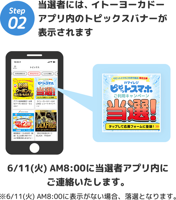 Step2 当選者には、 イトーヨーカドーアプリ内のトピックスバナーが表示されます/6/11(火)AM8:00に当選者アプリ内にご連絡いたします。※6/11(火) AM8:00に表示がない場合、落選となります。