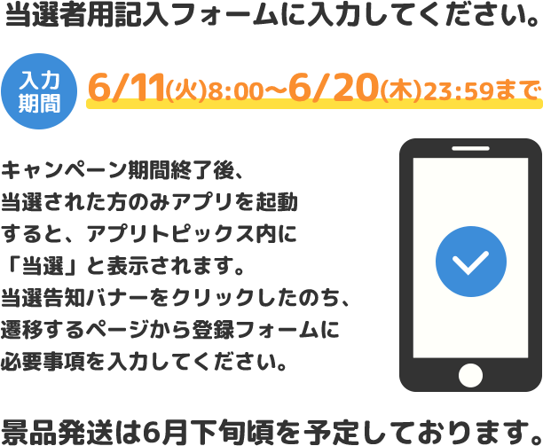 当選者用記入フォームに入力してください。/入力期間 6/11(火)8:00~6/20(木)23:59まで/キャンペーン期間終了後、当選された方のみアプリを起動すると、アプリトピックス内に「当選」と表示されます。当選告知バナーをクリックしたのち、遷移するページから登録フォームに必要事項を入力してください。/景品発送は6月下旬頃を予定しております。