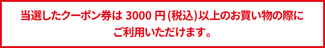 当選したクーポン券は3000円以上のお買い物の際に
ご利用いただけます。