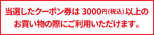 当選したクーポン券は3000円以上のお買い物の際に
ご利用いただけます。