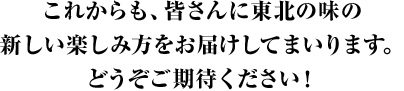 これからも、皆さんに東北の味の新しい楽しみ方をお届けしてまいります。どうぞご期待ください！