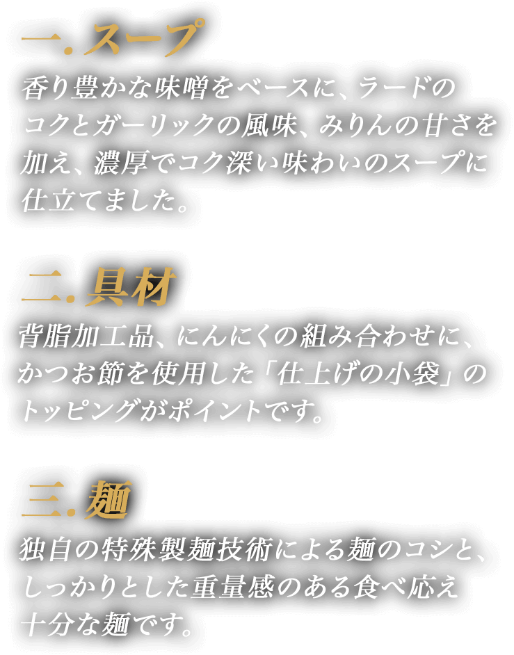 一.スープ・香辛料 香り豊かな味噌をベースに、ラードのコクとガーリックの風味、みりんの甘さを加え、濃厚でコク深い味わいのスープに仕立てました。 二.具材 背脂加工品、にんにくの組み合わせに、かつお節を使用した「仕上げの小袋」のトッピングがポイントです。 三.麺 独自の特殊製麺技術による麺のコシと、しっかりとした重量感のある食べ応え十分な麺です。