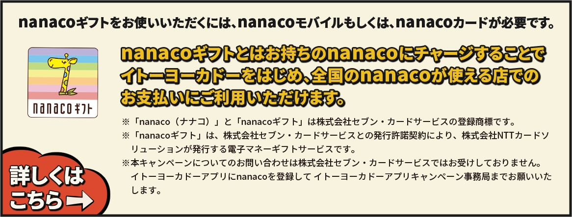 nanacoギフトをお使いいただくには、nanacoモバイルもしくは、nanacoカードが必要です。
 nanacoギフトとはお持ちのnanacoにチャージすることでイトーヨーカドーをはじめ、全国のnanacoが使える店でのお支払いにご利用いただけます。 ※「nanaco（ナナコ）」と「nanacoギフト」は株式会社セブン・カードサービスの登録商標です。※「nanacoギフト」は、株式会社セブン・カードサービスとの発行許諾契約により、株式会社NTTカードソリューションが発行する電子マネーギフトサービスです。※本キャンペーンについてのお問い合わせは株式会社セブン・カードサービスではお受けしておりません。イトーヨーカドーアプリにnanacoを登録して イトーヨープリキャンカドーアプリキャンペーン事務局
までお願いいたします。 詳しくはこちら