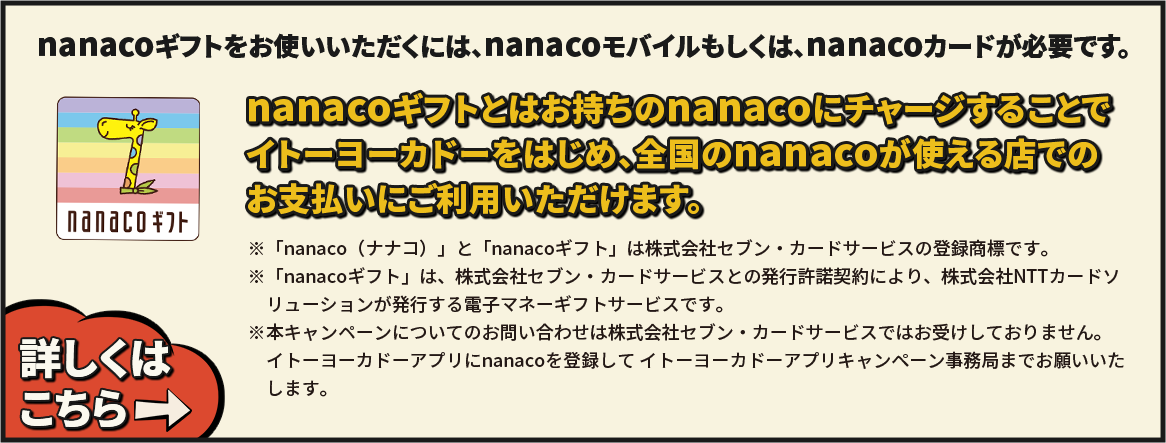 nanacoギフトをお使いいただくには、nanacoモバイルもしくは、nanacoカードが必要です。
 nanacoギフトとはお持ちのnanacoにチャージすることでイトーヨーカドーをはじめ、全国のnanacoが使える店でのお支払いにご利用いただけます。 ※「nanaco（ナナコ）」と「nanacoギフト」は株式会社セブン・カードサービスの登録商標です。※「nanacoギフト」は、株式会社セブン・カードサービスとの発行許諾契約により、株式会社NTTカードソリューションが発行する電子マネーギフトサービスです。※本キャンペーンについてのお問い合わせは株式会社セブン・カードサービスではお受けしておりません。イトーヨーカドーアプリにnanacoを登録して イトーヨープリキャンカドーアプリキャンペーン事務局
までお願いいたします。 詳しくはこちら