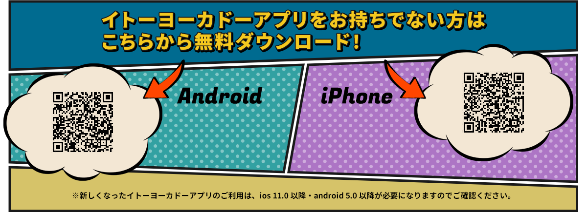 イトーヨーカドーアプリをお持ちでない方はこちらから無料ダウンロード！ Android iPhone ※新しくなったイトーヨーカドーアプリのご利用は、ios 11.0 以降・android 5.0 以降が必要になりますのでご確認ください。