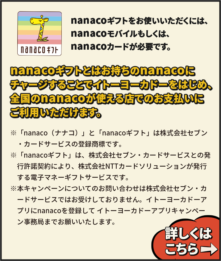 nanacoギフトをお使いいただくには、nanacoモバイルもしくは、nanacoカードが必要です。
 nanacoギフトとはお持ちのnanacoにチャージすることでイトーヨーカドーをはじめ、全国のnanacoが使える店でのお支払いにご利用いただけます。 ※「nanaco（ナナコ）」と「nanacoギフト」は株式会社セブン・カードサービスの登録商標です。※「nanacoギフト」は、株式会社セブン・カードサービスとの発行許諾契約により、株式会社NTTカードソリューションが発行する電子マネーギフトサービスです。※本キャンペーンについてのお問い合わせは株式会社セブン・カードサービスではお受けしておりません。イトーヨーカドーアプリにnanacoを登録して イトーヨープリキャンカドーアプリキャンペーン事務局
までお願いいたします。 詳しくはこちら