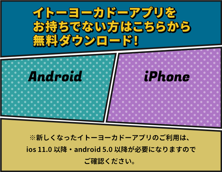 イトーヨーカドーアプリをお持ちでない方はこちらから無料ダウンロード！ Android iPhone ※新しくなったイトーヨーカドーアプリのご利用は、ios 11.0 以降・android 5.0 以降が必要になりますのでご確認ください。