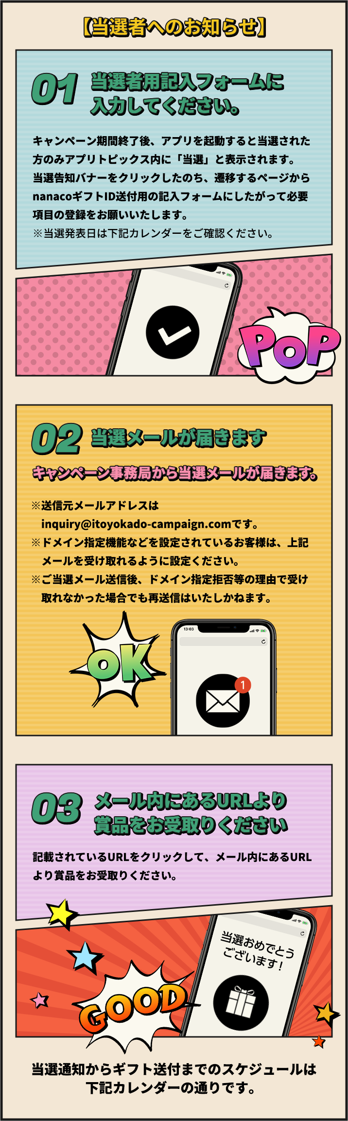 【当選者へのお知らせ】 01 キャンペーン期間終了後、アプリを起動すると当選された方のみアプリトピックス内に「当選」と表示されます。当選告知バナーをクリックしたのち、遷移するページからnanacoギフトID送付用の記入フォームにしたがって必要項目の登録をお願いいたします。※当選発表日は下記カレンダーをご確認ください。 02 当選メールが届きます キャンペーン事務局から当選メールが届きます。 ※送信元メールアドレスはinquiry@itoyokado-campaign.comです。※ドメイン指定機能などを設定されているお客様は、上記メールを受け取れるように設定ください。※ご当選メール送信後、ドメイン指定拒否等の理由で受け取れなかった場合でも再送信はいたしかねます。 03 メール内にあるURLより賞品をお受取りください 記載されているURLをクリックして、メール内にあるURLより賞品をお受取りください。 当選通知からギフト送付までのスケジュールは下記カレンダーの通りです。