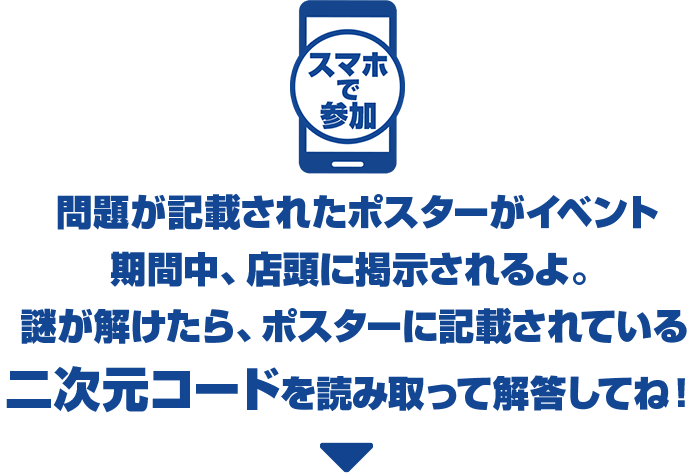 スマホで参加 問題が記載されたポスターがイベント期間中、店頭に掲示されるよ。謎が解けたら、ポスターに記載されている二次元コードを読み取って解答してね！
