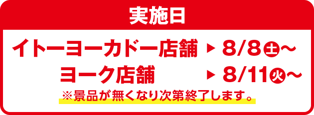 実施日：イトーヨーカドー店舗：8/8(土)～ ヨーク店舗：8/11(火)～ ※景品が無くなり次第終了します。