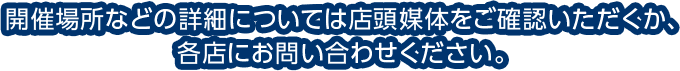 開催場所などの詳細については店頭媒体をご確認いただくか、各店にお問い合わせください。