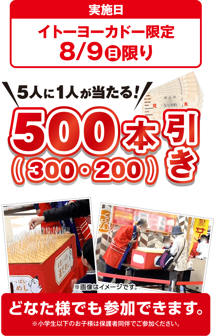 実施日：イトーヨーカドー限定 8/9(日)限り 5人に1人が当たる！ 500（300・200）本引き どなた様でも参加できます。※小学生以下のお子様は保護者同伴でご参加ください。