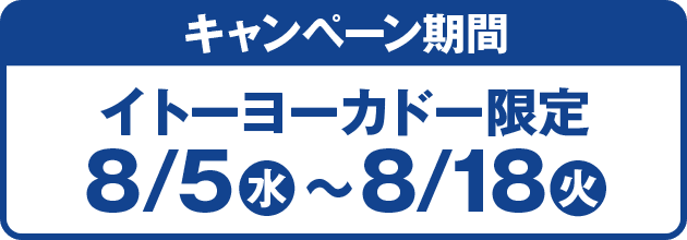キャンペーン期間：イトーヨーカドー限定 8/5(水)〜8/18(火)