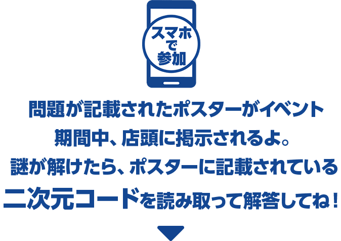 スマホで参加 問題が記載されたポスターがイベント期間中、店頭に掲示されるよ。謎が解けたら、ポスターに記載されている二次元コードを読み取って解答してね！