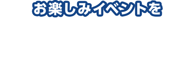 お楽しみイベントを今すぐチェックしよう！※未実施の店舗もございます。詳しくは各イベントの実施店情報をご確認ください。