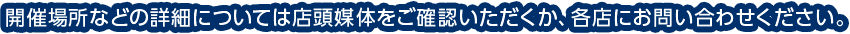 開催場所などの詳細については店頭媒体をご確認いただくか、各店にお問い合わせください。