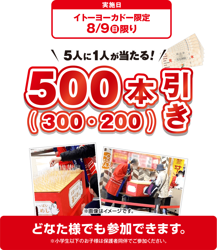 実施日：イトーヨーカドー限定 8/9(日)限り 5人に1人が当たる！ 500（300・200）本引き どなた様でも参加できます。※小学生以下のお子様は保護者同伴でご参加ください。