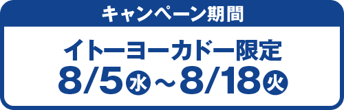 キャンペーン期間：イトーヨーカドー限定 8/5(水)〜8/18(火)