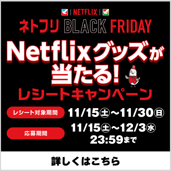 ネトフリBLACK FRIDAY/Netflixグッズが当たる！レシートキャンペーン/レシート対象期間:11月15日(土)～11月30日(日)/応募期間:11月15日(土)～12月3日(水)23：59まで/詳しくはこちら