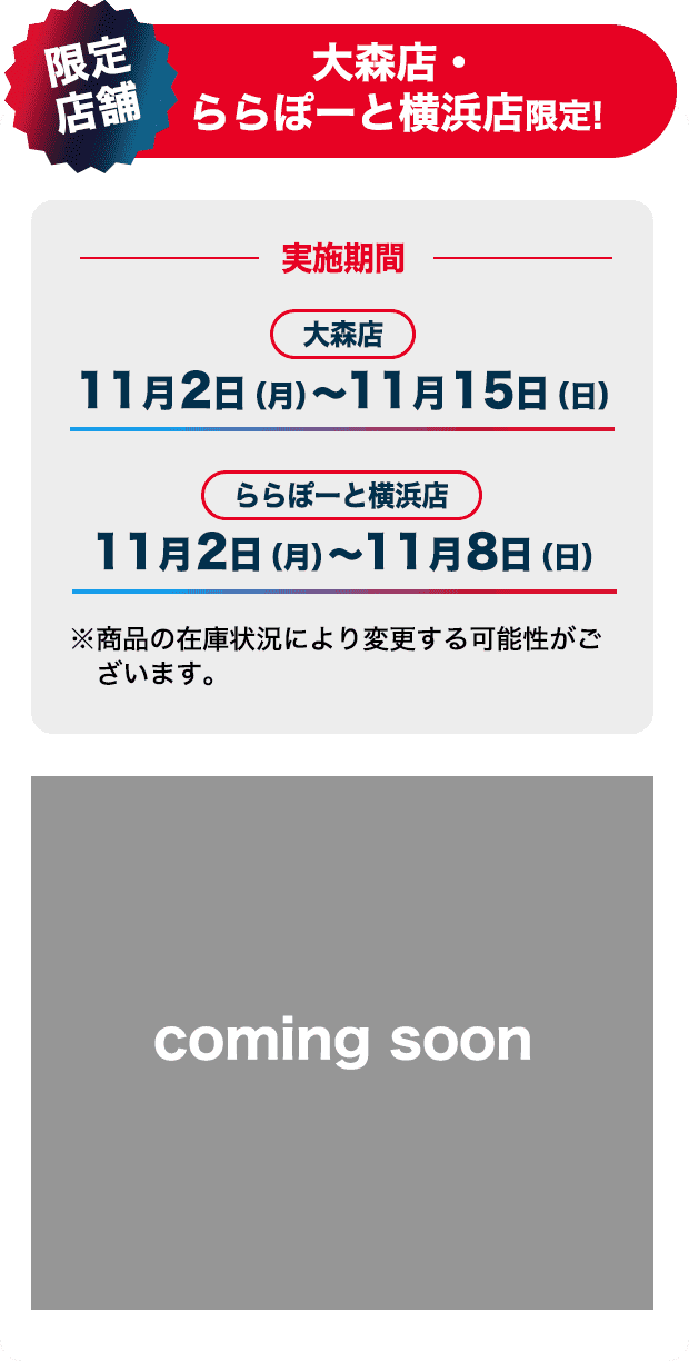 大森店・ららぽーと横浜店限定！ 実施期間 大森店 11月2日(月)～11月15日(日) ららぽーと横浜店 11月2日(月)～11月8日(日) ※商品の在庫状況により変更する可能性がございます。