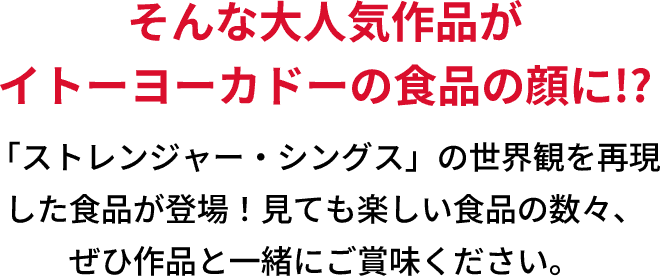そんな大人気作品がイトーヨーカドーの食品の顔に!?「ストレンジャー・シングス」の世界観を再現した食品が登場！見ても楽しい食品の数々、ぜひ作品と一緒にご賞味ください。