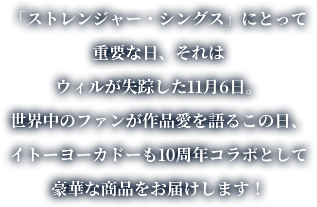 「ストレンジャー・シングス」にとって重要な日、それはウィルが失踪した11月6日。世界中のファンが作品愛を語るこの日、イトーヨーカドーも10周年コラボとして豪華な商品をお届けします！