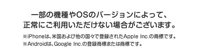 一部の機種やOSのバージョンによって、正常にご利用いただけない場合がございます。 ※iPhoneは、米国および他の国々で登録されたApple Inc.の商標です。※Androidは、Google Inc.の登録商標または商標です。