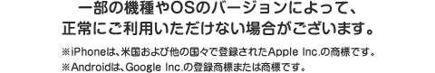 一部の機種やOSのバージョンによって、正常にご利用いただけない場合がございます。 ※iPhoneは、米国および他の国々で登録されたApple Inc.の商標です。※Androidは、Google Inc.の登録商標または商標です。