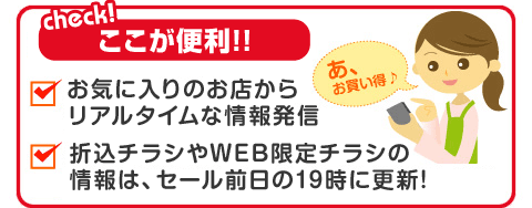 〈check!ここが便利！〉お気に入りのお店からリアルタイムな情報発信｜折込チラシやWEB限定チラシの情報は、セール前日の19時に更新！