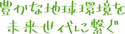 豊かな地球環境を未来世代に繋ぐ