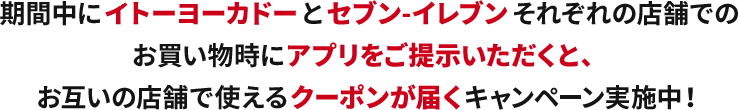 期間中にイトーヨーカドーとセブンイレブンそれぞれの店舗でのお買い物時にアプリをご提示いただくと、お互いの店舗で使えるクーポン券が届くキャンペーン実施中！