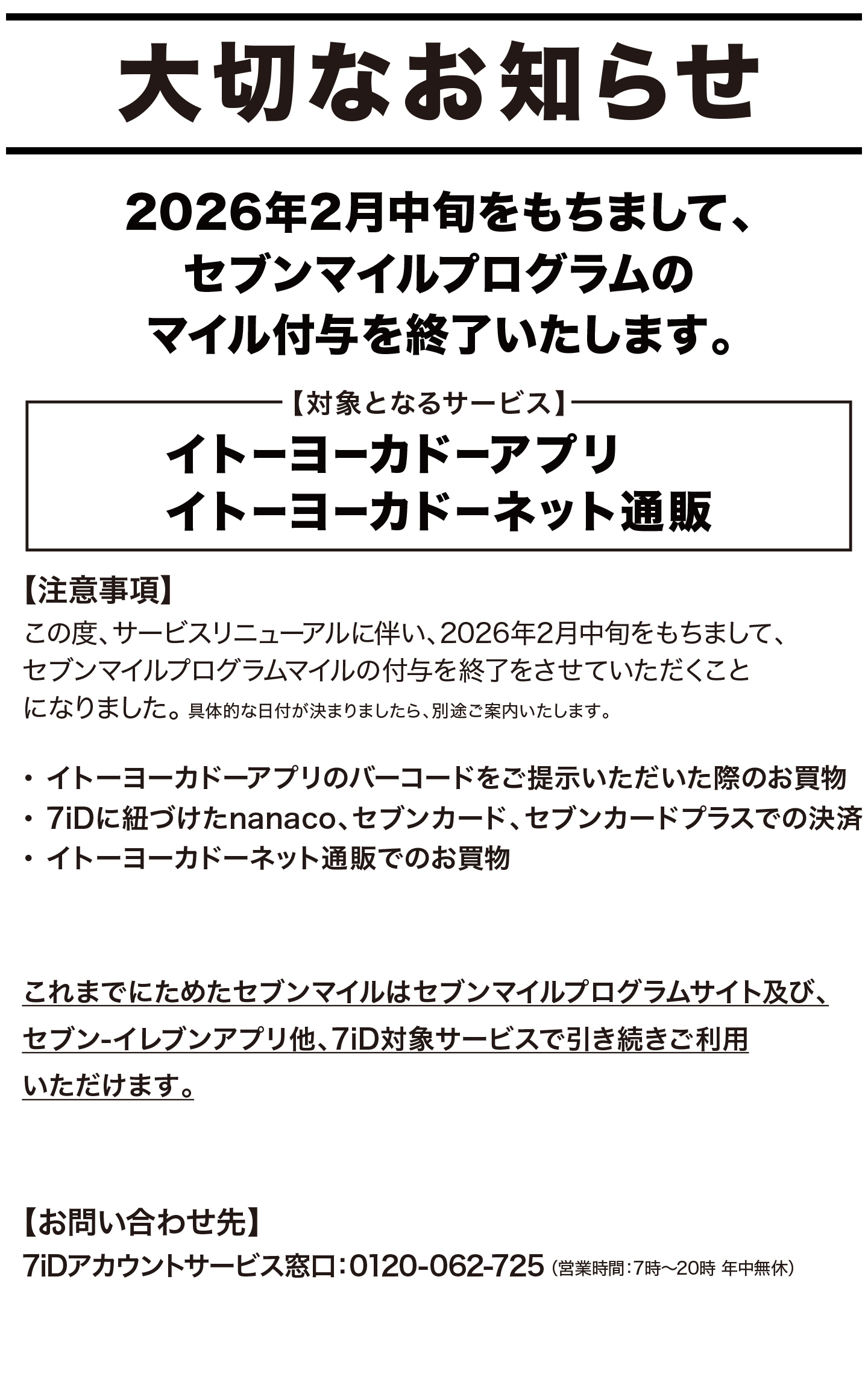 大切なお知らせ/2026年2月中旬をもちまして、セブンマイルプログラムのマイル付与を終了いたします。/【対象となるサービス】イトーヨーカドーアプリ、イトーヨーカドーネット通販/【注意事項】この度、サービスリニューアルに伴い、2026年2月中旬をもちまして、セブンマイルプログラムマイルの付与を終了をさせていただくことになりました。具体的な日付が決まりましたら、別途ご案内いたします。/・イトーヨーカドーアプリのバーコードをご提示いただいた際のお買物・ 7iDに紐づけたnanaco、セブンカード、セブンカードプラスでの決済・イトーヨーカドーネット通販でのお買物/イトーヨーカドーネット通販についてはこちら/これまでにためたセブンマイルはセブンマイルプログラムサイト及び、セブン‐イレブンアプリ他、7iD対象サービスで引き続きご利用いただけます。/対象サービスはこちら/【お問い合わせ先】7iDアカウントサービス窓口：0120-062-725 （営業時間：7時～20時 年中無休）/お問い合わせフォームはこちら