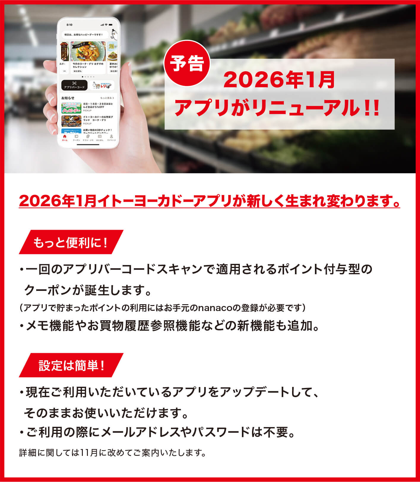 予告/2026年1月アプリがリニューアル！！/2026年1月イトーヨーカドーアプリが新しく生まれ変わります。/もっと便利に！・一回のアプリバーコードスキャンで適用されるポイント付与型のクーポンが誕生します。（アプリで貯まったポイントの利用にはお手元のnanacoの登録が必要です）・メモ機能やお買物履歴参照機能などの新機能も追加。/設定は簡単！・現在ご利用いただいているアプリをアップデートして、そのままお使いいただけます。・ご利用の際にメールアドレスやパスワードは不要。詳細に関しては11月に改めてご案内いたします。