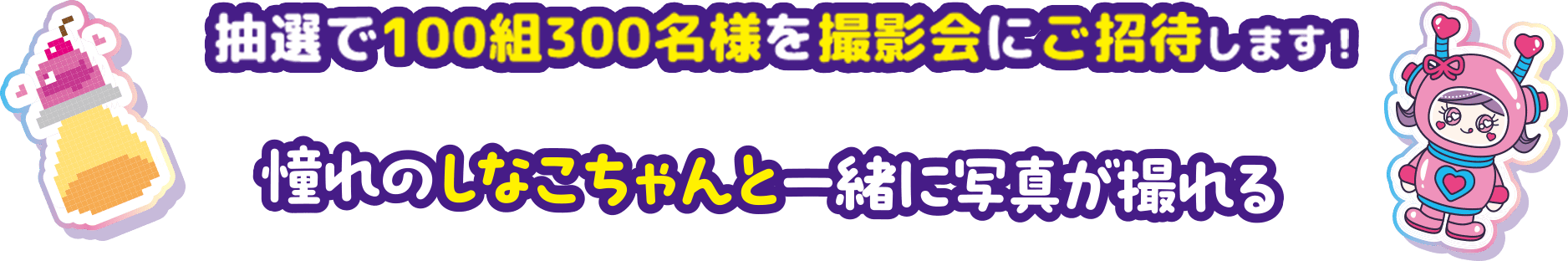 抽選で100組300名様を撮影会にご招待します！憧れのしなこちゃんと一緒に写真が撮れる！