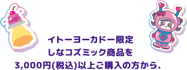 イトーヨーカドー限定 しなコズミック商品を3,000円（税込）以上ご購入の方から、