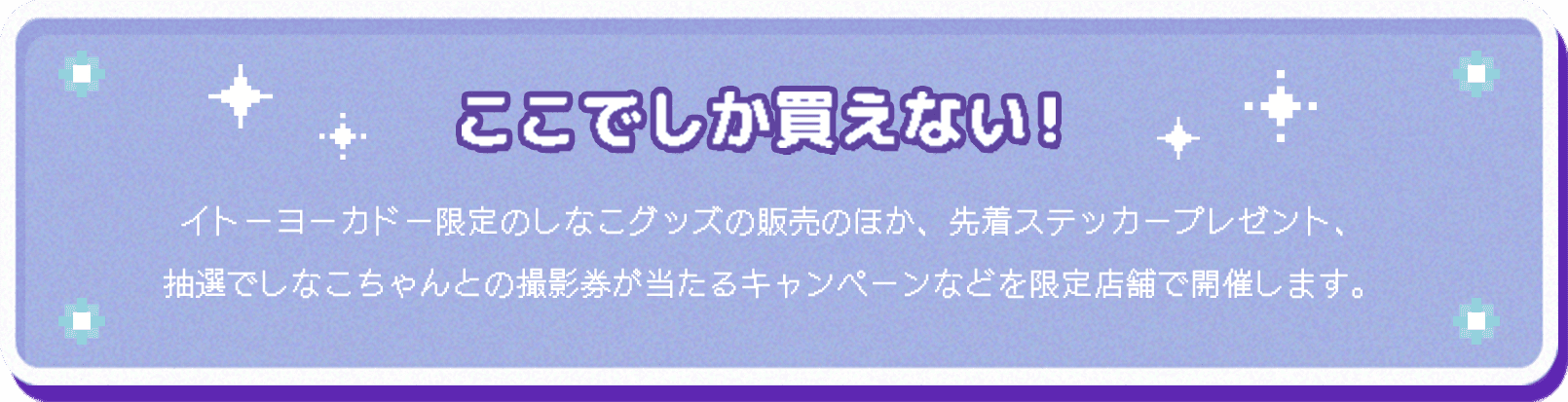 ここでしか買えない！イトーヨーカドー限定のしなこグッズの販売のほか、先着ステッカープレゼント、抽選でしなこちゃんとの撮影券が当たるキャンペーンなどを限定店舗で開催します。