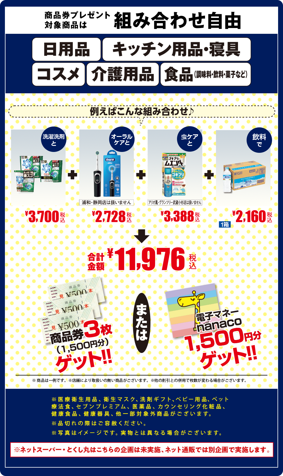 商品券プレゼント対象商品は組み合わせ自由/日用品/キッチン用品・寝具/コスメ/介護用品/食品(調味料・飲料・菓子など)/上記カテゴリーの商品券プレゼント対象商品/※一部取り扱いのない商品がございます/※医療衛生用品、衛生マスク、洗剤ギフト、ベビー用品、ペット療法食、セブンプレミアム、医薬品、カウンセリング化粧品、健康食品、健康器具、他一部対象外商品がございます。
										※品切れの際はご容赦ください。
										※写真はイメージです。実物とは異なる場合がございます。/※ネットスーパー・とくし丸はこちらの企画は未実施、ネット通販では別企画で実施します。/例えばこんな組み合わせ/洗濯洗剤とオーラルケアとペット用品と飲料で/合計金額10,146円/商品券3枚(1,500円分)ゲット/電子マネーnanaco1,500円分ゲット/※商品は一例です※店舗により取り扱いのない商品がございます/他の割引との併用で枚数が変わる場合がございます。/